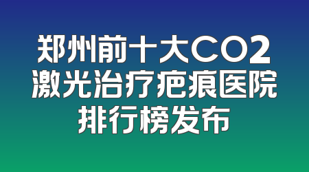 郑州前十大CO2激光治疗疤痕医院排行榜发布