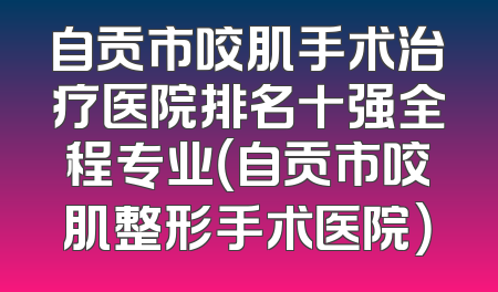 自贡市咬肌手术治疗医院排名十强全程专业（自贡市咬肌整形手术医院）