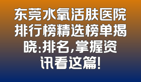 东莞水氧活肤医院排行榜精选榜单揭晓：排名，掌握资讯看这篇！