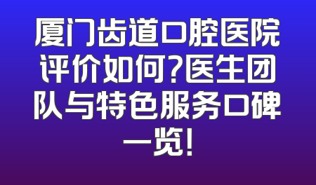 厦门齿道口腔医院评价如何？医生团队与特色服务口碑一览！