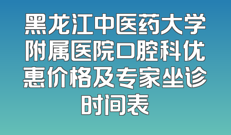 黑龙江中医药大学附属医院口腔科优惠价格及专家坐诊时间表