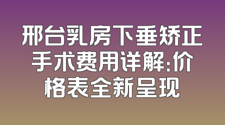 邢台乳房下垂矫正手术费用详解：价格表全新呈现