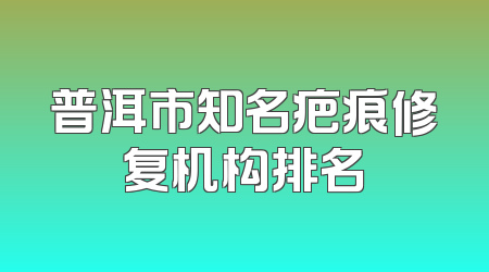 普洱市知名疤痕修复机构排名