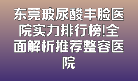 东莞玻尿酸丰脸医院实力排行榜！全面解析推荐整容医院