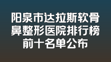 阳泉市达拉斯软骨鼻整形医院排行榜前十名单公布