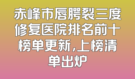 赤峰市唇腭裂三度修复医院排名前十榜单更新，上榜清单出炉