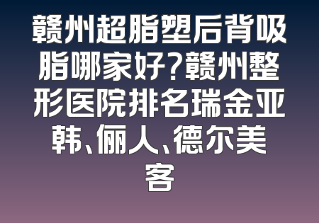 赣州超脂塑后背吸脂哪家好？赣州整形医院排名瑞金亚韩、俪人、德尔美客