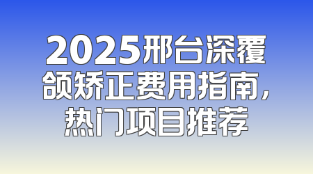 2025邢台深覆颌矫正费用指南，热门项目推荐