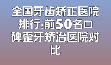 全国牙齿矫正医院排行：前50名口碑歪牙矫治医院对比