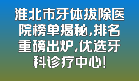 淮北市牙体拔除医院榜单揭秘，排名重磅出炉，优选牙科诊疗中心！