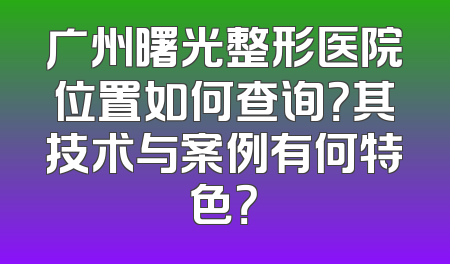 广州曙光整形医院位置如何查询？其技术与案例有何特色？