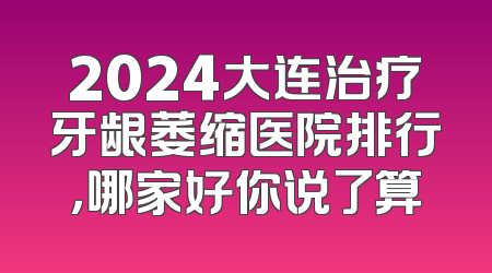 2024大连治疗牙龈萎缩医院排行，哪家好你说了算