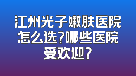 江州光子嫩肤医院怎么选？哪些医院受欢迎？
