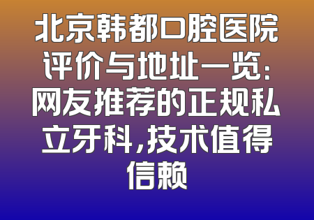 北京韩都口腔医院评价与地址一览：网友推荐的正规私立牙科，技术值得信赖