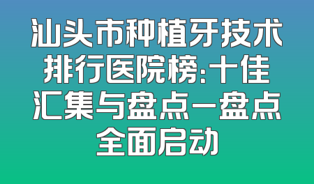 汕头市种植牙技术排行医院榜：十佳汇集与盘点_盘点全面启动