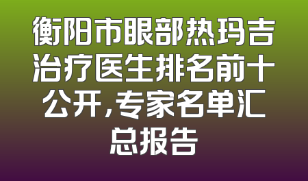 衡阳市眼部热玛吉治疗医生排名前十公开，专家名单汇总报告