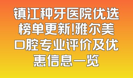 镇江种牙医院优选榜单更新！雅尔美口腔专业评价及优惠信息一览