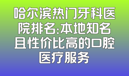 哈尔滨热门牙科医院排名：本地知名且性价比高的口腔医疗服务