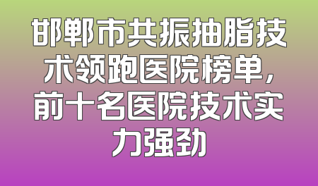 邯郸市共振抽脂技术领跑医院榜单，前十名医院技术实力强劲