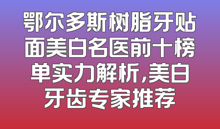 鄂尔多斯树脂牙贴面美白名医前十榜单实力解析，美白牙齿专家推荐