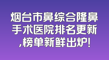 烟台市鼻综合隆鼻手术医院排名更新，榜单新鲜出炉！