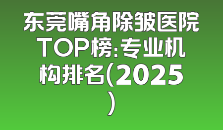 东莞嘴角除皱医院TOP榜：专业机构排名（2025）