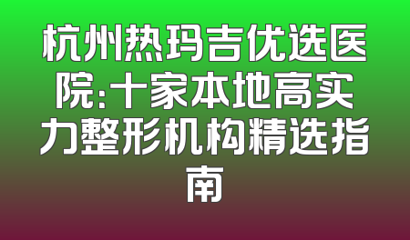 杭州热玛吉优选医院：十家本地高实力整形机构精选指南