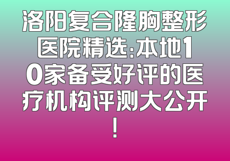 洛阳复合隆胸整形医院精选：本地10家备受好评的医疗机构评测大公开！