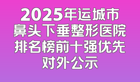 2025年运城市鼻头下垂整形医院排名榜前十强优先对外公示