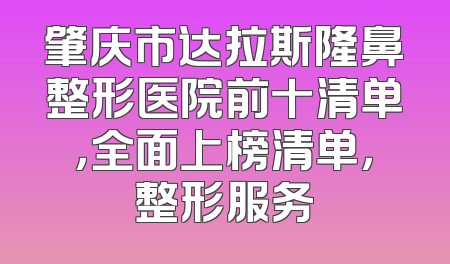 肇庆市达拉斯隆鼻整形医院前十清单，全面上榜清单，整形服务