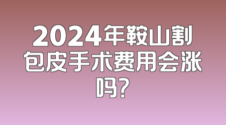 2024年鞍山割包皮手术费用会涨吗？