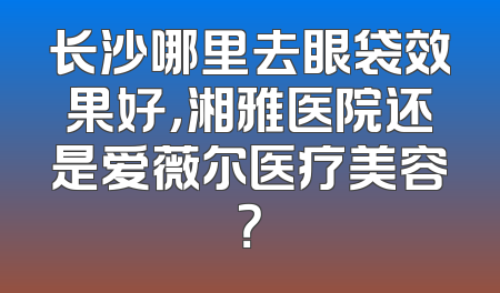 长沙哪里去眼袋效果好，湘雅医院还是爱薇尔医疗美容？