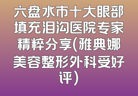 六盘水市十大眼部填充泪沟医院专家精粹分享（雅典娜美容整形外科受好评）