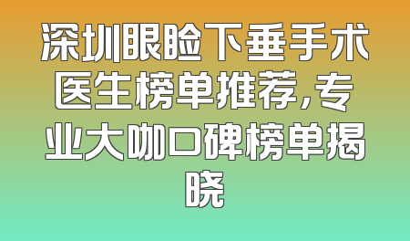 深圳眼睑下垂手术医生榜单推荐，专业大咖口碑榜单揭晓