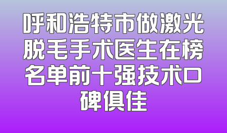 呼和浩特市做激光脱毛手术医生在榜名单前十强技术口碑俱佳