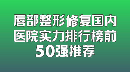 唇部整形修复国内医院实力排行榜前50强推荐