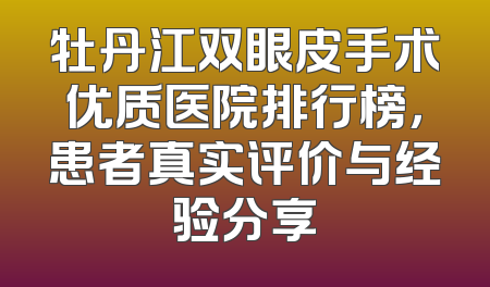 牡丹江双眼皮手术优质医院排行榜，患者真实评价与经验分享