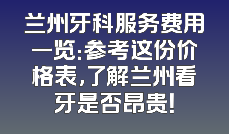 兰州牙科服务费用一览：参考这份价格表，了解兰州看牙是否昂贵！