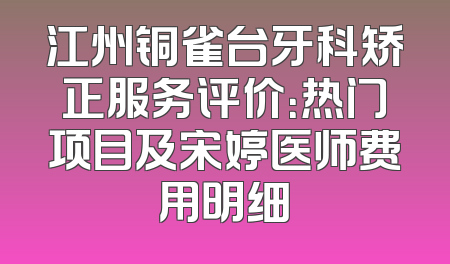 江州铜雀台牙科矫正服务评价：热门项目及宋婷医师费用明细