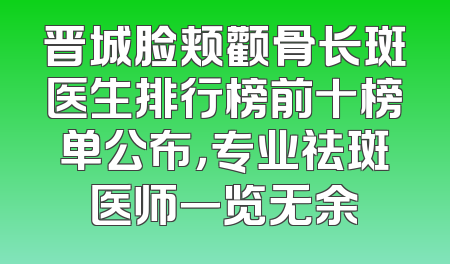晋城脸颊颧骨长斑医生排行榜前十榜单公布，专业祛斑医师一览无余
