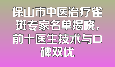 保山市中医治疗雀斑专家名单揭晓，前十医生技术与口碑双优