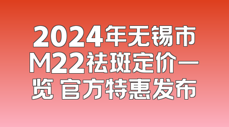 2024年无锡市M22祛斑定价一览 官方特惠发布