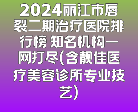 2024丽江市唇裂二期治疗医院排行榜 知名机构一网打尽（含靓佳医疗美容诊所专业技艺）