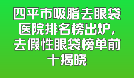 四平市吸脂去眼袋医院排名榜出炉，去假性眼袋榜单前十揭晓