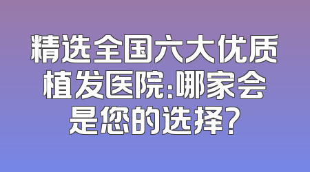 精选全国六大优质植发医院：哪家会是您的选择？