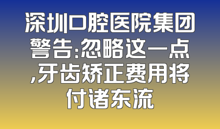 深圳口腔医院集团警告：忽略这一点，牙齿矫正费用将付诸东流