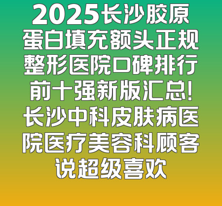 2025长沙胶原蛋白填充额头正规整形医院口碑排行前十强新版汇总！长沙中科皮肤病医院医疗美容科顾客说超级喜欢