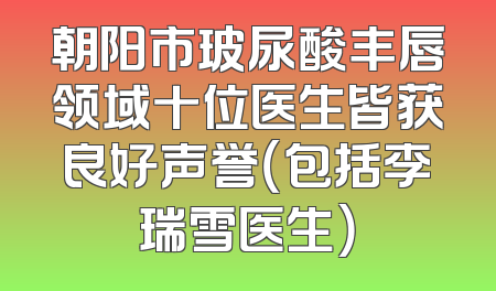 朝阳市玻尿酸丰唇领域十位医生皆获良好声誉（包括李瑞雪医生）