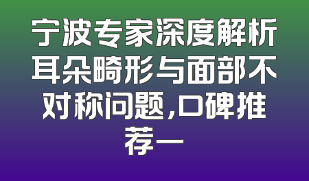 宁波专家深度解析耳朵畸形与面部不对称问题，口碑推荐一