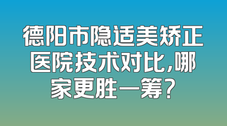 德阳市隐适美矫正医院技术对比，哪家更胜一筹？